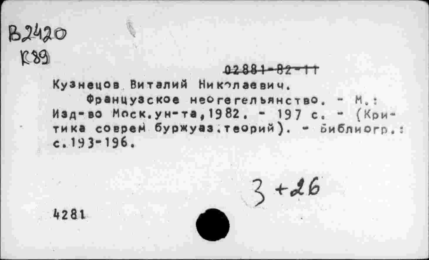 ﻿
02 08 1 02~*г1~Г
Кузнецов Виталий Николаевич.
Французское неогегельянство. - М. : Изд-во Моск.ун-та, 1982. - 197 с. - (Критика соврей буржуаз.теорий). - ьиблиогп.: с. 193-196.
*»281
3 4-^6